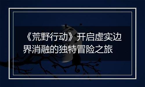 《荒野行动》开启虚实边界消融的独特冒险之旅