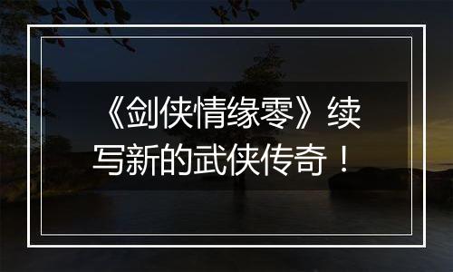 《剑侠情缘零》续写新的武侠传奇！