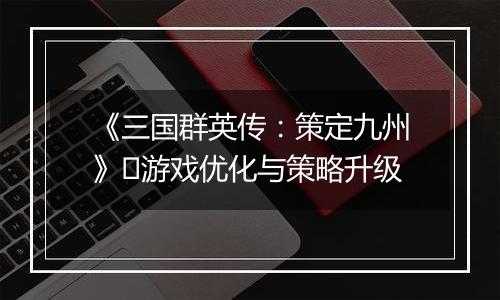 《三国群英传：策定九州》​游戏优化与策略升级