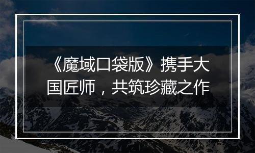 《魔域口袋版》携手大国匠师，共筑珍藏之作