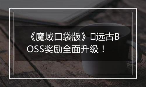 《魔域口袋版》​远古BOSS奖励全面升级！