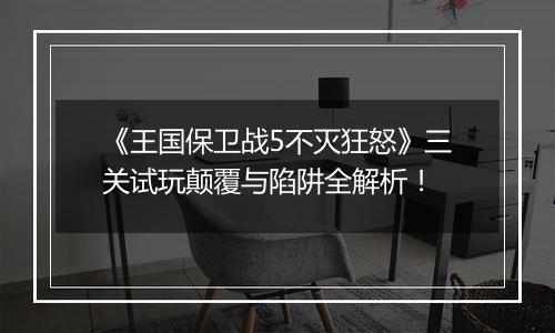 《王国保卫战5不灭狂怒》三关试玩颠覆与陷阱全解析！