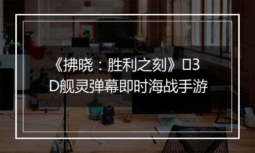 《拂晓：胜利之刻》​3D舰灵弹幕即时海战手游