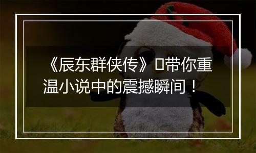 《辰东群侠传》​带你重温小说中的震撼瞬间！