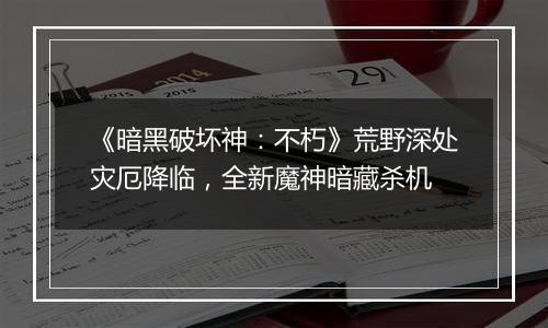 《暗黑破坏神：不朽》荒野深处灾厄降临，全新魔神暗藏杀机