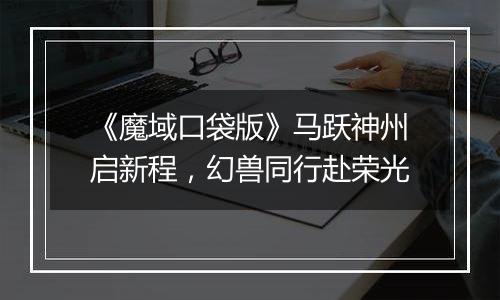 《魔域口袋版》马跃神州启新程，幻兽同行赴荣光