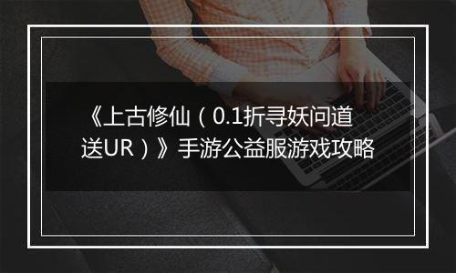 《上古修仙（0.1折寻妖问道送UR）》手游公益服游戏攻略