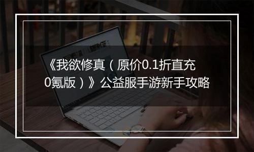 《我欲修真（原价0.1折直充0氪版）》公益服手游新手攻略