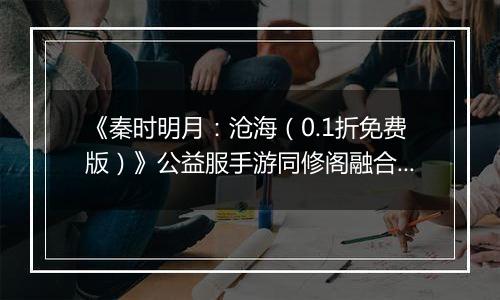 《秦时明月：沧海（0.1折免费版）》公益服手游同修阁融合技介绍