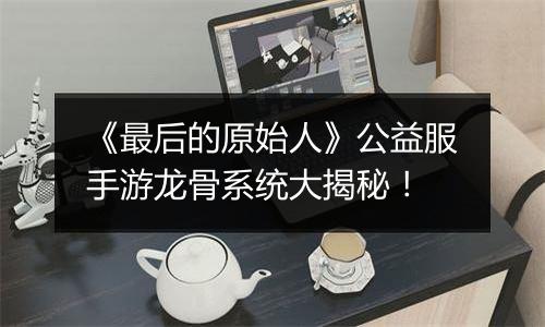 《最后的原始人》公益服手游龙骨系统大揭秘！