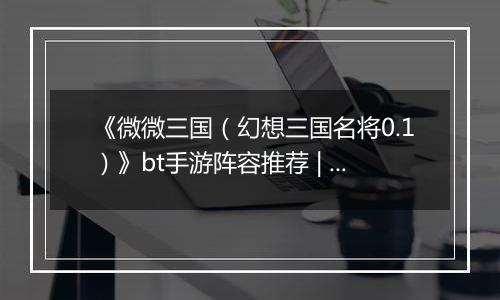 《微微三国（幻想三国名将0.1）》bt手游阵容推荐 | 极限秒杀介绍