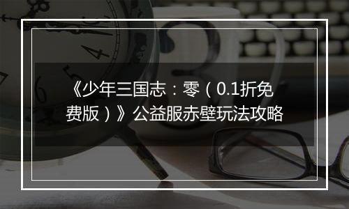 《少年三国志：零（0.1折免费版）》公益服赤壁玩法攻略