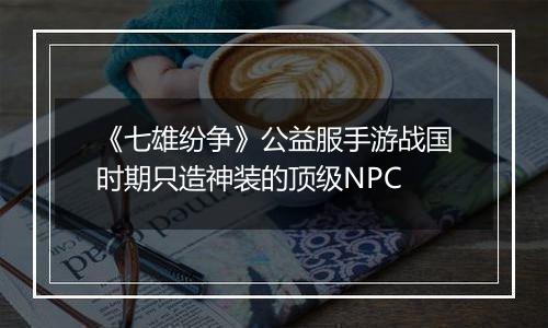 《七雄纷争》公益服手游战国时期只造神装的顶级NPC