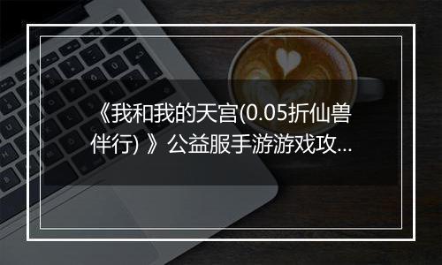 《我和我的天宫(0.05折仙兽伴行) 》公益服手游游戏攻略