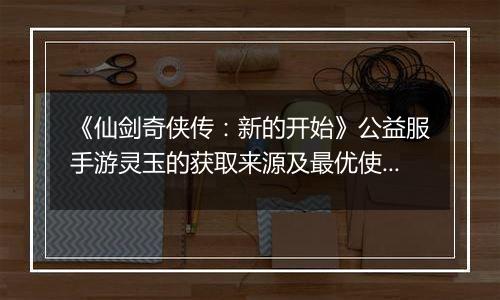 《仙剑奇侠传：新的开始》公益服手游灵玉的获取来源及最优使用方案