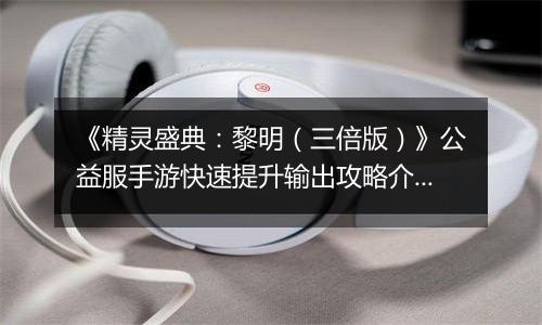 《精灵盛典：黎明（三倍版）》公益服手游快速提升输出攻略介绍