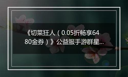 《切菜狂人（0.05折畅享6480金券）》公益服手游群星阵容推荐