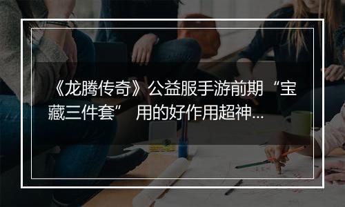 《龙腾传奇》公益服手游前期“宝藏三件套” 用的好作用超神！