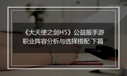 《大天使之剑H5》公益服手游职业阵容分析与选择搭配·下篇