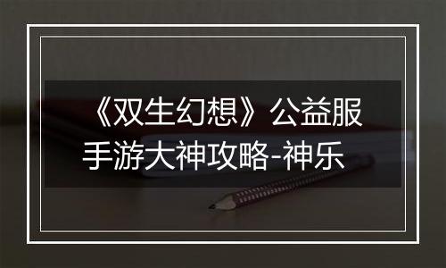 《双生幻想》公益服手游大神攻略-神乐