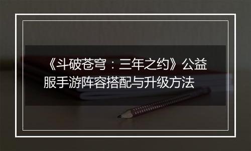 《斗破苍穹：三年之约》公益服手游阵容搭配与升级方法