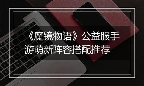《魔镜物语》公益服手游萌新阵容搭配推荐