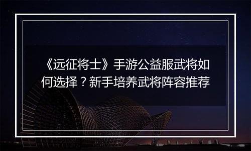 《远征将士》手游公益服武将如何选择？新手培养武将阵容推荐