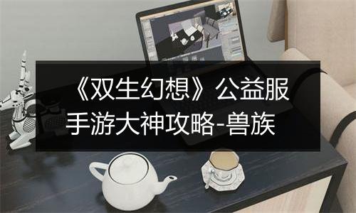 《双生幻想》公益服手游大神攻略-兽族