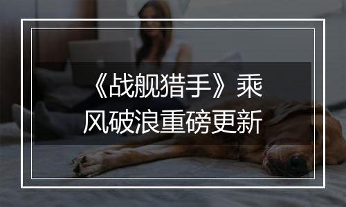 《战舰猎手》乘风破浪重磅更新