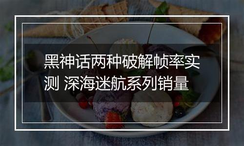 黑神话两种破解帧率实测 深海迷航系列销量
