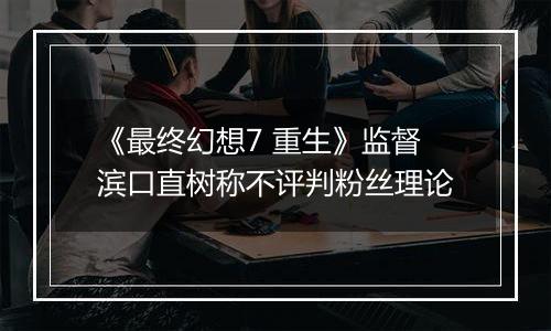 《最终幻想7 重生》监督滨口直树称不评判粉丝理论