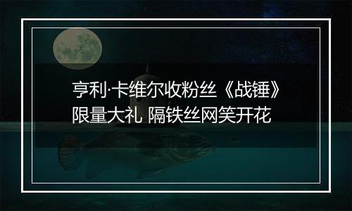亨利·卡维尔收粉丝《战锤》限量大礼 隔铁丝网笑开花