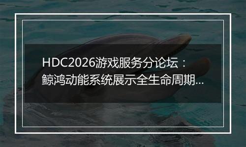 HDC2026游戏服务分论坛：鲸鸿动能系统展示全生命周期增长方案，助力开发者跑通“买变一体”正循环