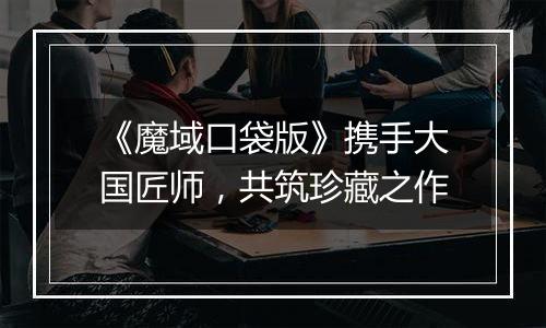 《魔域口袋版》携手大国匠师，共筑珍藏之作