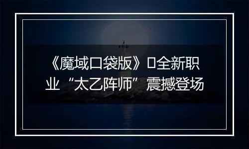 《魔域口袋版》​全新职业“太乙阵师”震撼登场