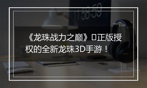 《龙珠战力之巅》​正版授权的全新龙珠3D手游！