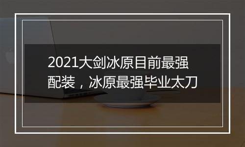 2021大剑冰原目前最强配装，冰原最强毕业太刀