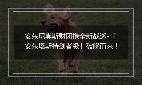 安东尼奥斯财团携全新战巡-「安东塔斯持剑者级」破晓而来！