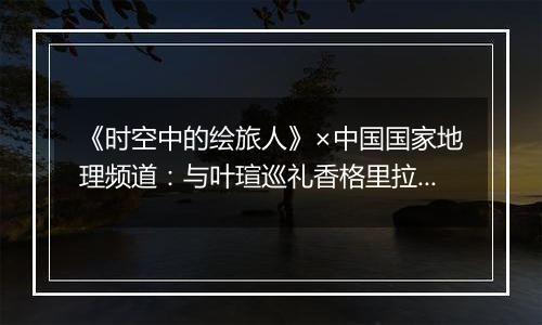 《时空中的绘旅人》×中国国家地理频道：与叶瑄巡礼香格里拉，邂逅纯粹的世外净土