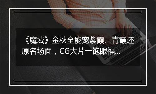 《魔域》金秋全能宠紫霞、青霞还原名场面，CG大片一饱眼福！