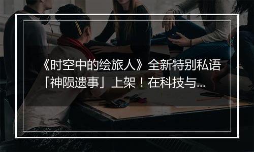 《时空中的绘旅人》全新特别私语「神陨遗事」上架！在科技与意识的深处，听见来自神陨纪元的声音