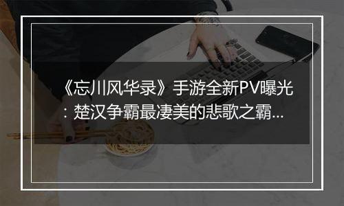 《忘川风华录》手游全新PV曝光：楚汉争霸最凄美的悲歌之霸王别姬