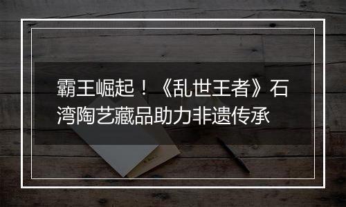 霸王崛起！《乱世王者》石湾陶艺藏品助力非遗传承