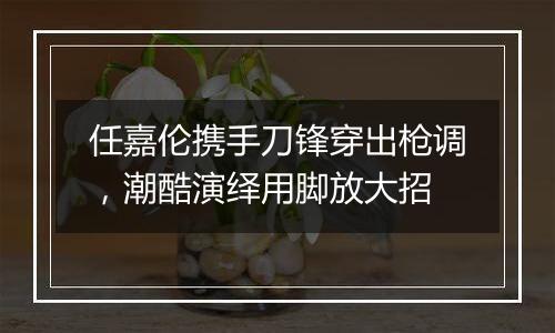 任嘉伦携手刀锋穿出枪调，潮酷演绎用脚放大招