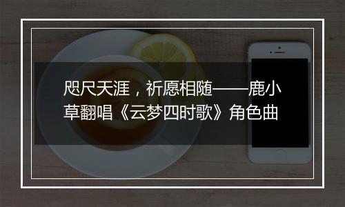 咫尺天涯，祈愿相随——鹿小草翻唱《云梦四时歌》角色曲