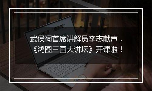 武侯祠首席讲解员李志献声，《鸿图三国大讲坛》开课啦！
