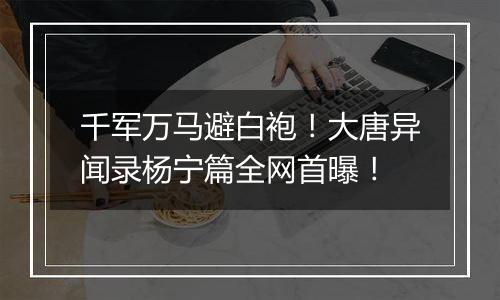 千军万马避白袍！大唐异闻录杨宁篇全网首曝！