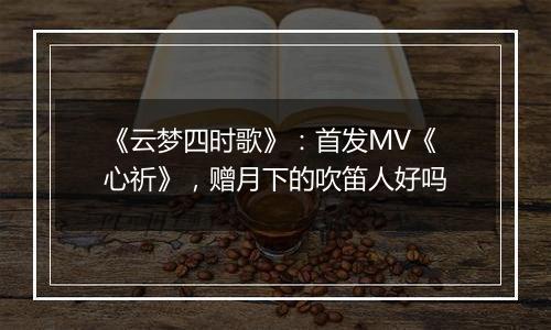 《云梦四时歌》：首发MV《心祈》，赠月下的吹笛人好吗