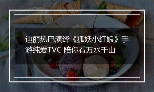 迪丽热巴演绎《狐妖小红娘》手游纯爱TVC 陪你看万水千山
