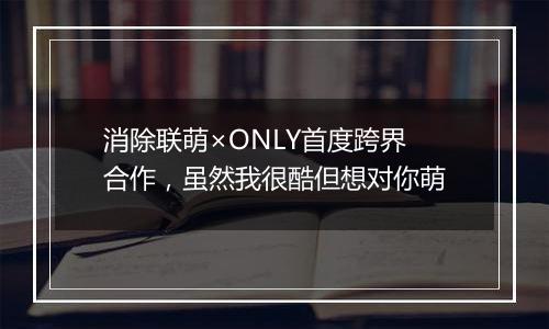 消除联萌×ONLY首度跨界合作，虽然我很酷但想对你萌